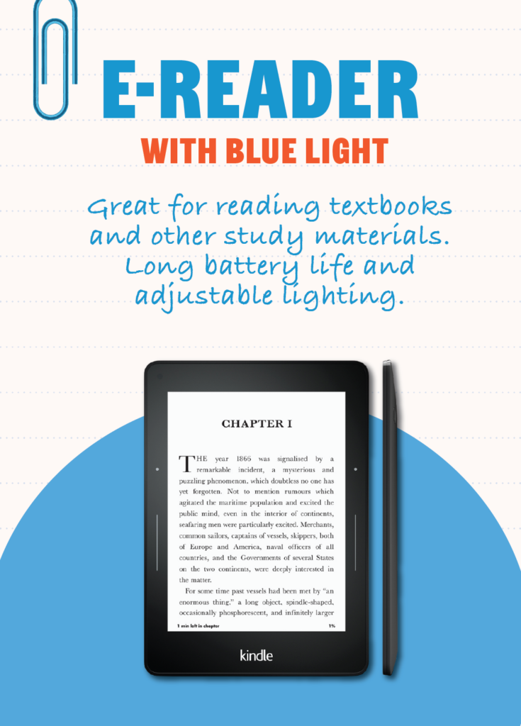 E-Reader: Great for reading textbooks and other study materials. Long battery life and adjustable lighting for reading in any environment